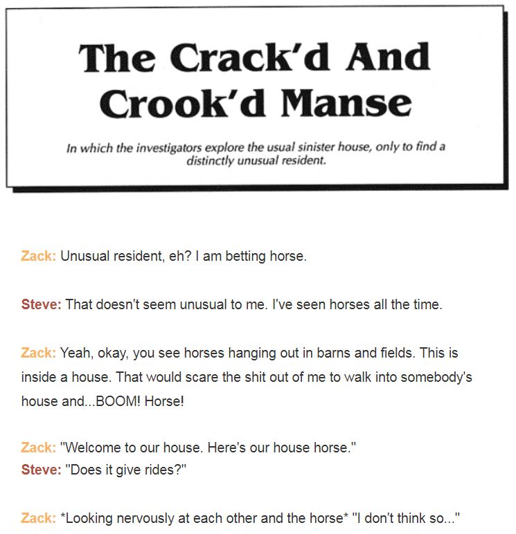 THE CRACK'D AND CROOK'D MANSE
In which the investigstors explore the usual sinister house, only to find a distinctly unusual resident.

Zack: Unusual resident, eh? I am betting horse.

Steve: That doesn't seem unusual to me. I've seen horses all the time.

Zack: Yeah, okay, you see horses hanging out in barns and fields. This is inside a house. That would scare the shit out of me to walk into somebody's house and...BOOM! Horse!

Zack: "Welcome to our house. Here's our house horse."
Steve: "Does it give rides?"

Zack: *Looking nervously at each other and the horse* "I don't think so..."